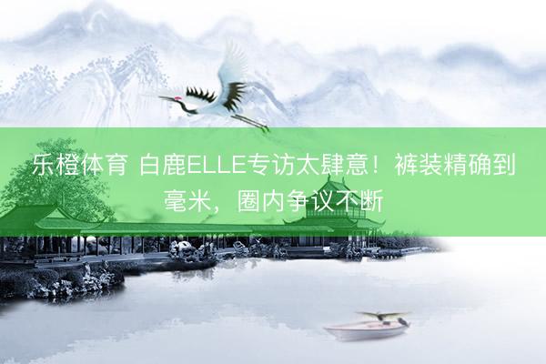 乐橙体育 白鹿ELLE专访太肆意！裤装精确到毫米，圈内争议不断