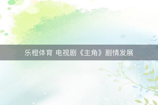 乐橙体育 电视剧《主角》剧情发展