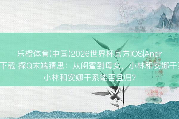 乐橙体育(中国)2026世界杯官方IOS|Android手机app下载 探Q末端猜思：从闺蜜到母女，小林和安娜干系能否且归？