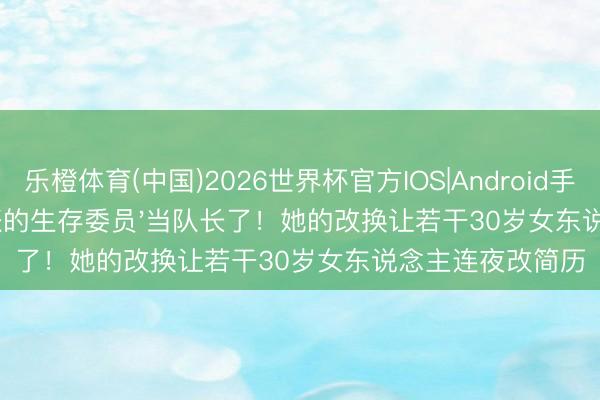 乐橙体育(中国)2026世界杯官方IOS|Android手机app下载 '管账的生存委员'当队长了！她的改换让若干30岁女东说念主连夜改简历
