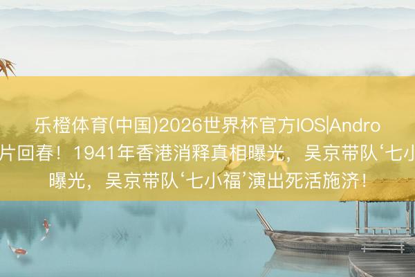 乐橙体育(中国)2026世界杯官方IOS|Android手机app下载 港片回春！1941年香港消释真相曝光，吴京带队‘七小福’演出死活施济！