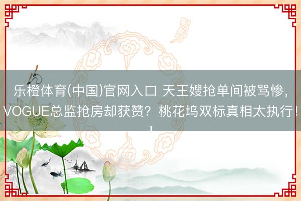 乐橙体育(中国)官网入口 天王嫂抢单间被骂惨，VOGUE总监抢房却获赞？桃花坞双标真相太执行！