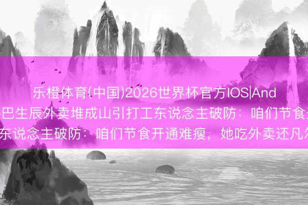 乐橙体育(中国)2026世界杯官方IOS|Android手机app下载 迪丽热巴生辰外卖堆成山引打工东说念主破防：咱们节食开通难瘦，她吃外卖还凡尔赛？