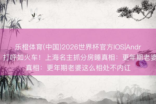 乐橙体育(中国)2026世界杯官方IOS|Android手机app下载 打呼如火车！上海名主抓分房睡真相：更年期老婆这么相处不内讧