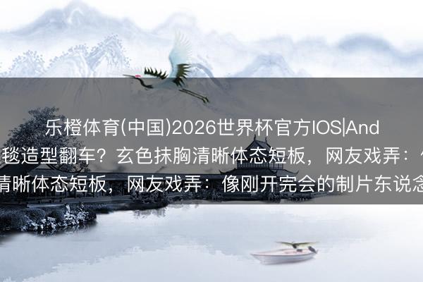 乐橙体育(中国)2026世界杯官方IOS|Android手机app下载 孙俪红毯造型翻车？玄色抹胸清晰体态短板，网友戏弄：像刚开完会的制片东说念主
