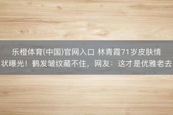 乐橙体育(中国)官网入口 林青霞71岁皮肤情状曝光！鹤发皱纹藏不住，网友：这才是优雅老去