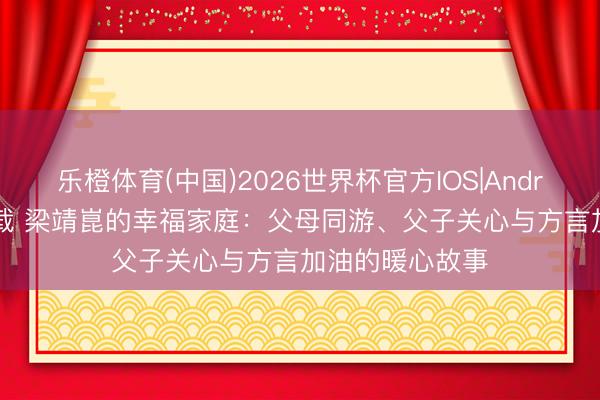 乐橙体育(中国)2026世界杯官方IOS|Android手机app下载 梁靖崑的幸福家庭：父母同游、父子关心与方言加油的暖心故事