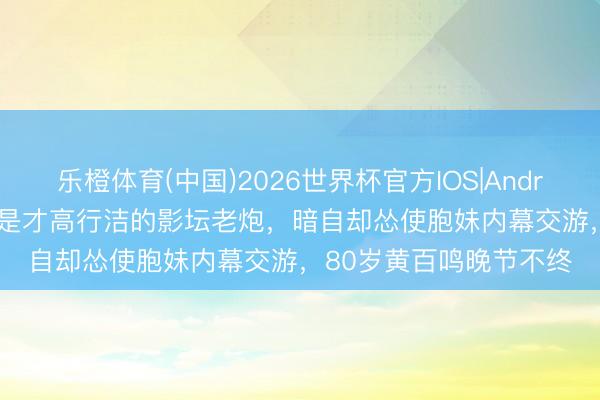 乐橙体育(中国)2026世界杯官方IOS|Android手机app下载 名义是才高行洁的影坛老炮，暗自却怂使胞妹内幕交游，80岁黄百鸣晚节不终