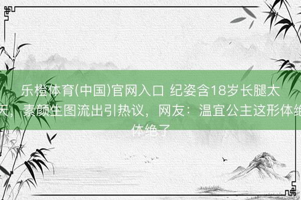 乐橙体育(中国)官网入口 纪姿含18岁长腿太逆天，素颜生图流出引热议，网友：温宜公主这形体绝了