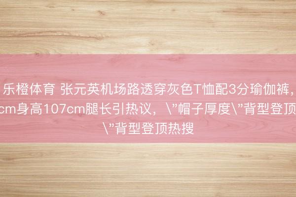 乐橙体育 张元英机场路透穿灰色T恤配3分瑜伽裤，173cm身高107cm腿长引热议，