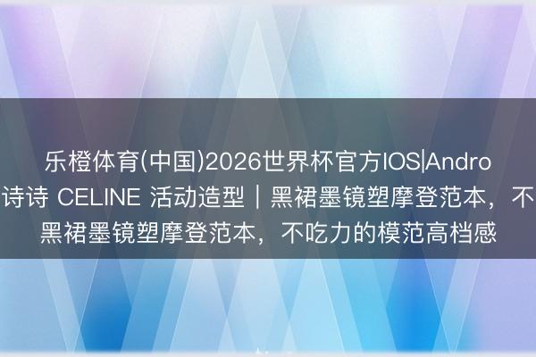 乐橙体育(中国)2026世界杯官方IOS|Android手机app下载 刘诗诗 CELINE 活动造型｜黑裙墨镜塑摩登范本，不吃力的模范高档感