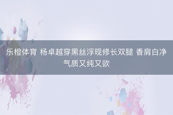 乐橙体育 杨卓越穿黑丝浮现修长双腿 香肩白净气质又纯又欲