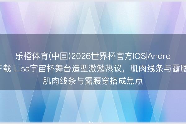 乐橙体育(中国)2026世界杯官方IOS|Android手机app下载 Lisa宇宙杯舞台造型激勉热议，肌肉线条与露腰穿搭成焦点