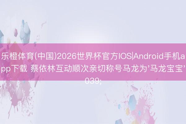 乐橙体育(中国)2026世界杯官方IOS|Android手机app下载 蔡依林互动顺次亲切称号马龙为'马龙宝宝'