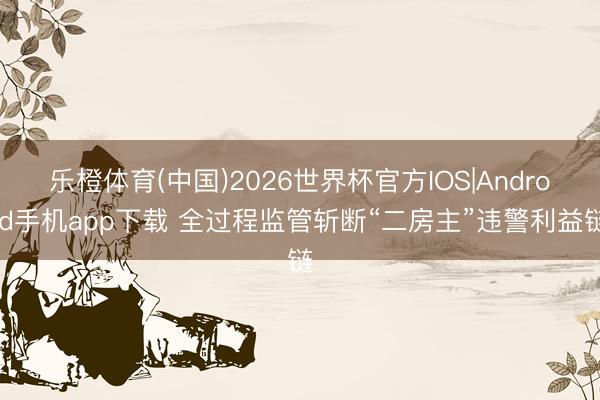 乐橙体育(中国)2026世界杯官方IOS|Android手机app下载 全过程监管斩断“二房主”违警利益链