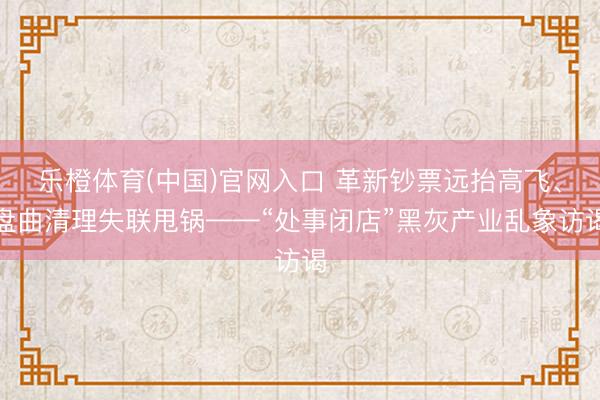 乐橙体育(中国)官网入口 革新钞票远抬高飞、盘曲清理失联甩锅——“处事闭店”黑灰产业乱象访谒