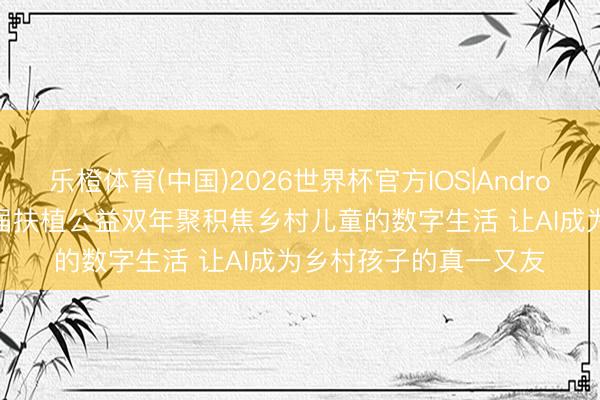 乐橙体育(中国)2026世界杯官方IOS|Android手机app下载 第八届扶植公益双年聚积焦乡村儿童的数字生活 让AI成为乡村孩子的真一又友