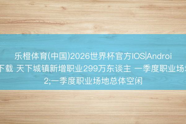 乐橙体育(中国)2026世界杯官方IOS|Android手机app下载 天下城镇新增职业299万东谈主 一季度职业场地总体空闲