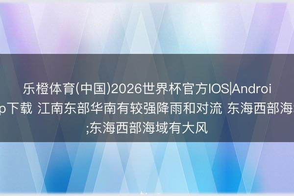 乐橙体育(中国)2026世界杯官方IOS|Android手机app下载 江南东部华南有较强降雨和对流 东海西部海域有大风