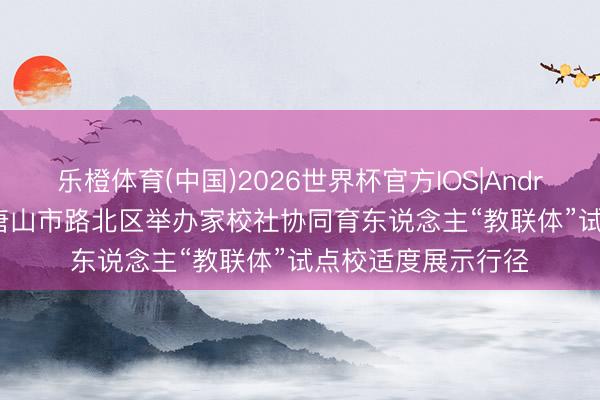 乐橙体育(中国)2026世界杯官方IOS|Android手机app下载 唐山市路北区举办家校社协同育东说念主“教联体”试点校适度展示行径