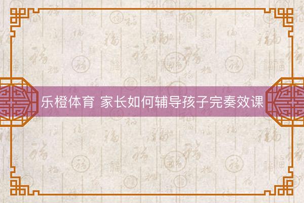 乐橙体育 家长如何辅导孩子完奏效课