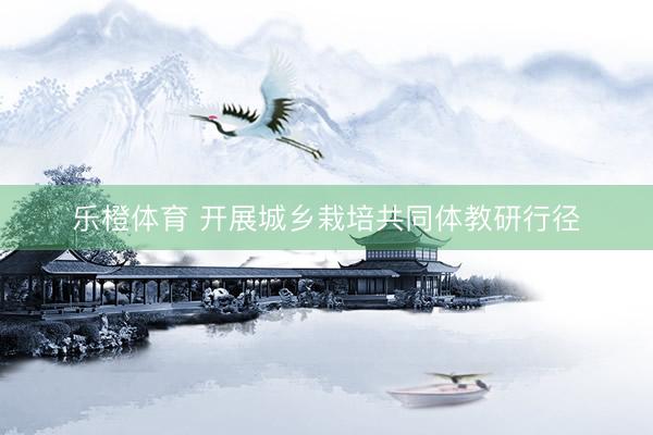 乐橙体育 开展城乡栽培共同体教研行径
