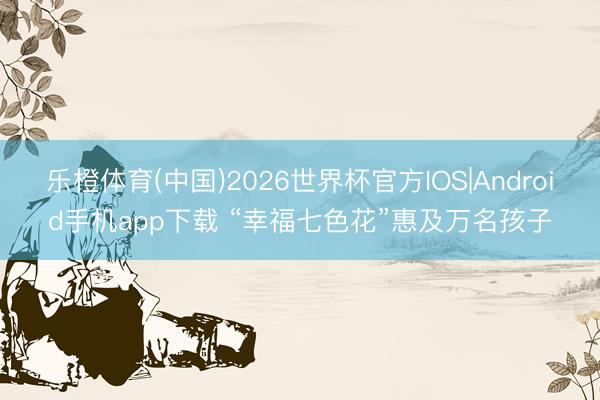 乐橙体育(中国)2026世界杯官方IOS|Android手机app下载 “幸福七色花”惠及万名孩子