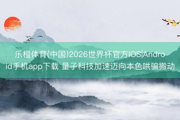 乐橙体育(中国)2026世界杯官方IOS|Android手机app下载 量子科技加速迈向本色哄骗搬动