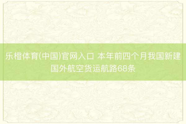 乐橙体育(中国)官网入口 本年前四个月我国新建国外航空货运航路68条