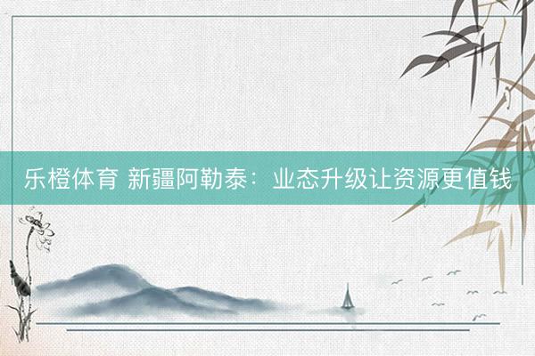 乐橙体育 新疆阿勒泰：业态升级让资源更值钱