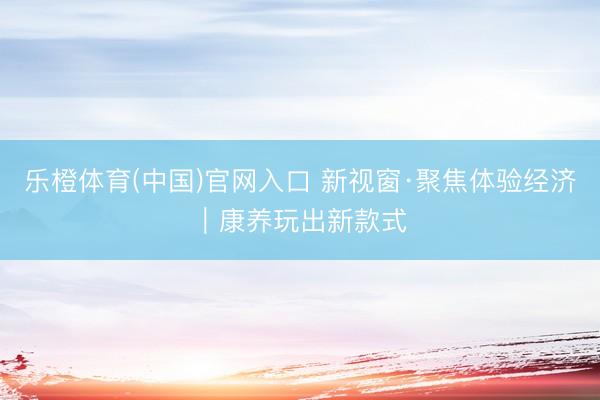 乐橙体育(中国)官网入口 新视窗·聚焦体验经济｜康养玩出新款式