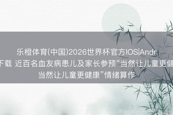 乐橙体育(中国)2026世界杯官方IOS|Android手机app下载 近百名血友病患儿及家长参预“当然让儿童更健康”情绪算作