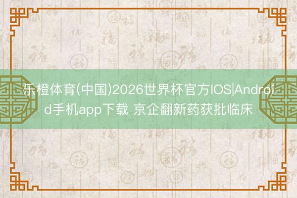 乐橙体育(中国)2026世界杯官方IOS|Android手机app下载 京企翻新药获批临床