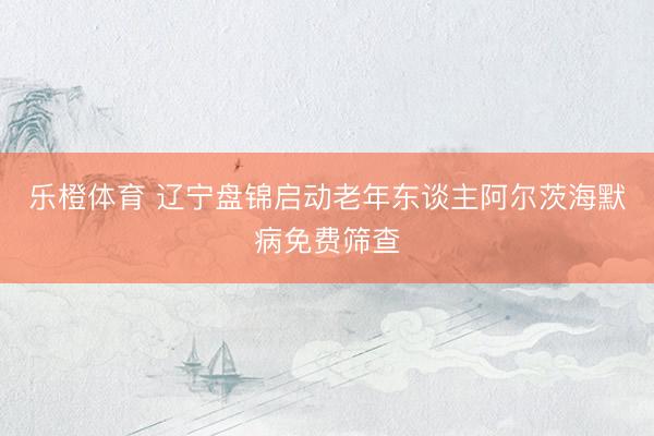 乐橙体育 辽宁盘锦启动老年东谈主阿尔茨海默病免费筛查