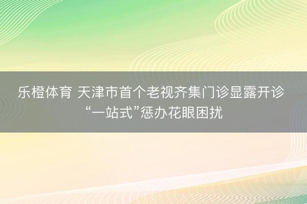 乐橙体育 天津市首个老视齐集门诊显露开诊 “一站式”惩办花眼困扰