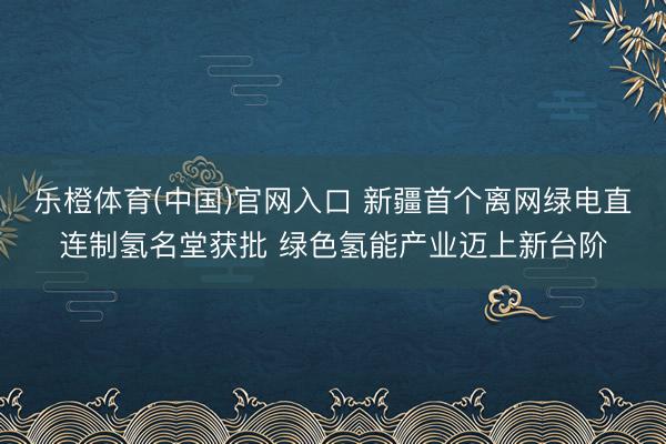 乐橙体育(中国)官网入口 新疆首个离网绿电直连制氢名堂获批 绿色氢能产业迈上新台阶