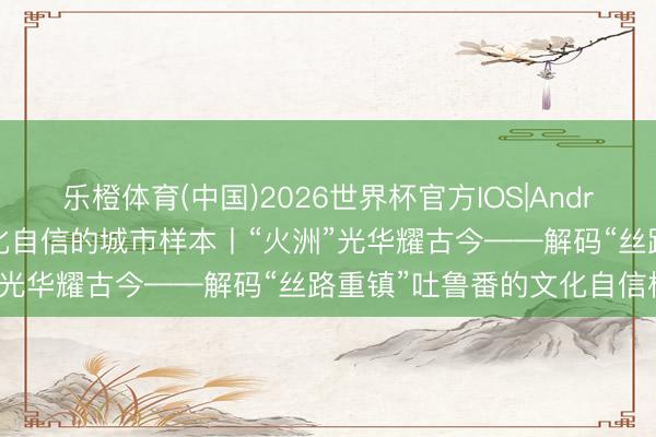 乐橙体育(中国)2026世界杯官方IOS|Android手机app下载 解码文化自信的城市样本丨“火洲”光华耀古今——解码“丝路重镇”吐鲁番的文化自信样本