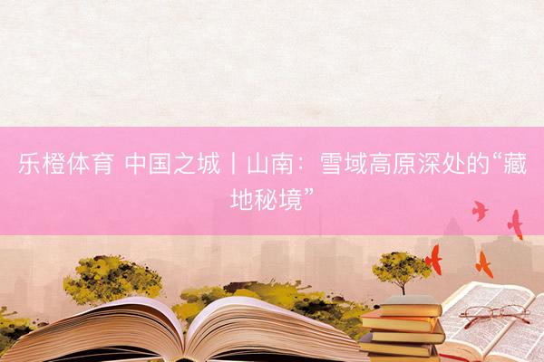 乐橙体育 中国之城丨山南：雪域高原深处的“藏地秘境”