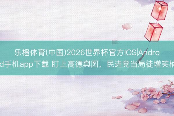 乐橙体育(中国)2026世界杯官方IOS|Android手机app下载 盯上高德舆图，民进党当局徒增笑柄