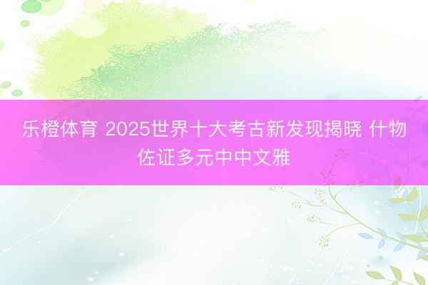 乐橙体育 2025世界十大考古新发现揭晓 什物佐证多元中中文雅