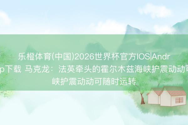 乐橙体育(中国)2026世界杯官方IOS|Android手机app下载 马克龙：法英牵头的霍尔木兹海峡护震动动可随时运转