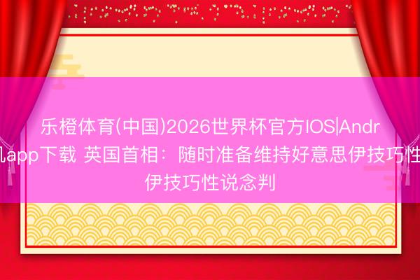 乐橙体育(中国)2026世界杯官方IOS|Android手机app下载 英国首相：随时准备维持好意思伊技巧性说念判