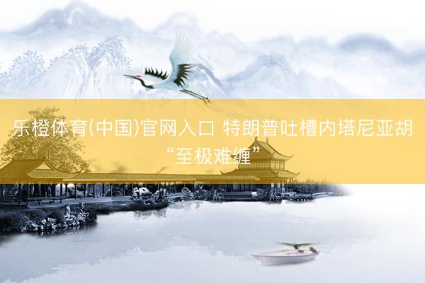 乐橙体育(中国)官网入口 特朗普吐槽内塔尼亚胡“至极难缠”