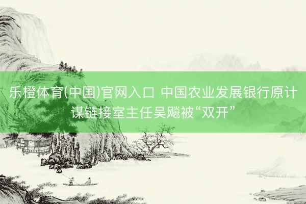 乐橙体育(中国)官网入口 中国农业发展银行原计谋链接室主任吴飚被“双开”