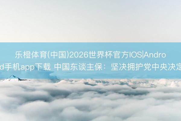 乐橙体育(中国)2026世界杯官方IOS|Android手机app下载 中国东谈主保：坚决拥护党中央决定