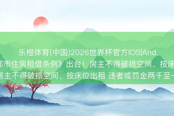 乐橙体育(中国)2026世界杯官方IOS|Android手机app下载 《成都市住房租借条例》出台！房主不得破损空间、按床位出租 违者或罚金两千至一万元