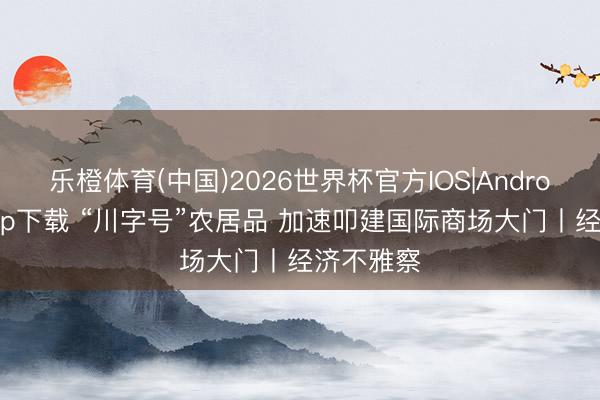 乐橙体育(中国)2026世界杯官方IOS|Android手机app下载 “川字号”农居品 加速叩建国际商场大门丨经济不雅察