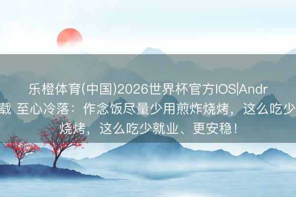 乐橙体育(中国)2026世界杯官方IOS|Android手机app下载 至心冷落：作念饭尽量少用煎炸烧烤，这么吃少就业、更安稳！