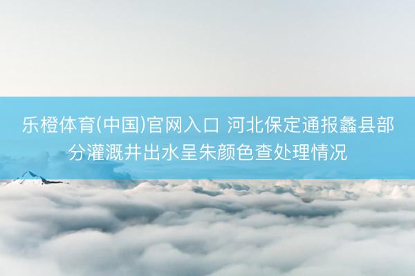 乐橙体育(中国)官网入口 河北保定通报蠡县部分灌溉井出水呈朱颜色查处理情况