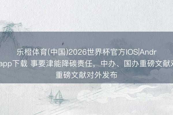 乐橙体育(中国)2026世界杯官方IOS|Android手机app下载 事要津能降碳责任，中办、国办重磅文献对外发布